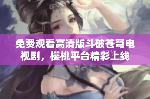 免费观看高清版斗破苍穹电视剧，樱桃平台精彩上线