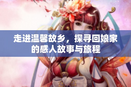 走进温馨故乡，探寻回娘家的感人故事与旅程