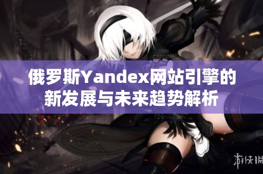 俄罗斯Yandex网站引擎的新发展与未来趋势解析