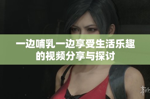 一边哺乳一边享受生活乐趣的视频分享与探讨