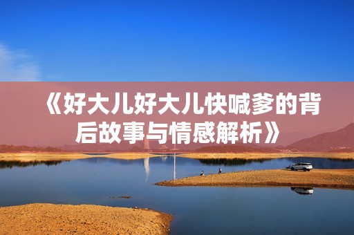 《好大儿好大儿快喊爹的背后故事与情感解析》