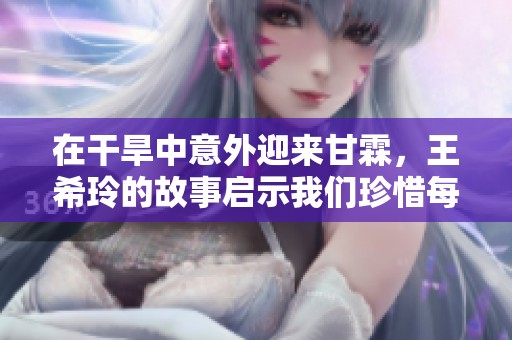 在干旱中意外迎来甘霖，王希玲的故事启示我们珍惜每一滴水