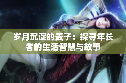 岁月沉淀的麦子：探寻年长者的生活智慧与故事