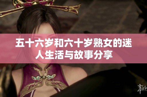 五十六岁和六十岁熟女的迷人生活与故事分享