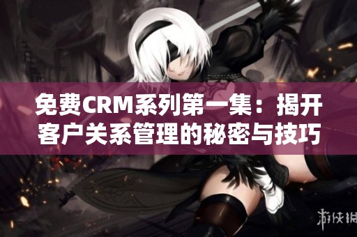 免费CRM系列第一集：揭开客户关系管理的秘密与技巧