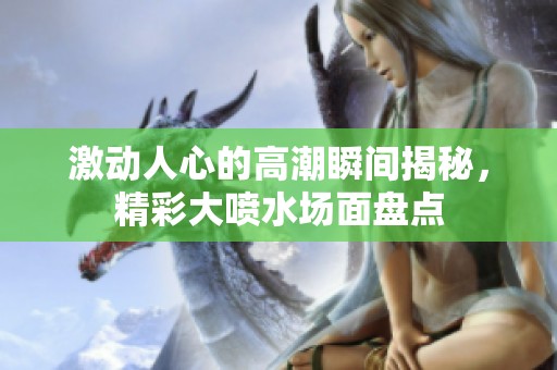 激动人心的高潮瞬间揭秘，精彩大喷水场面盘点