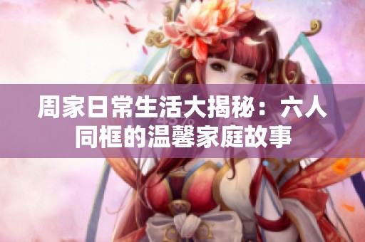 周家日常生活大揭秘：六人同框的温馨家庭故事