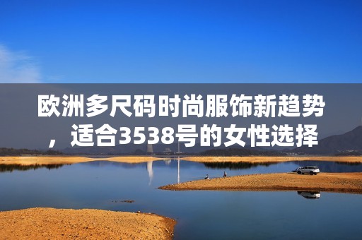 欧洲多尺码时尚服饰新趋势，适合3538号的女性选择指南