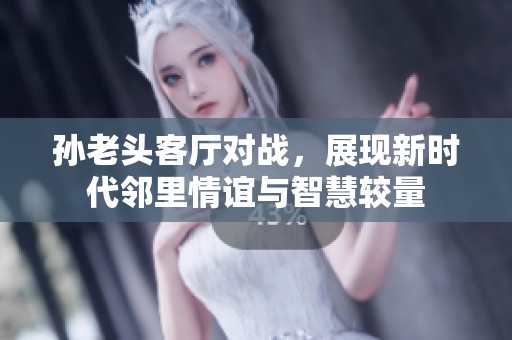 孙老头客厅对战，展现新时代邻里情谊与智慧较量