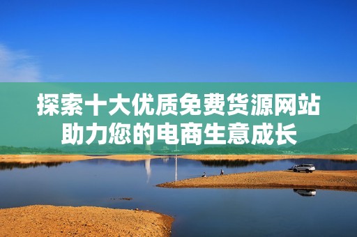 探索十大优质免费货源网站助力您的电商生意成长