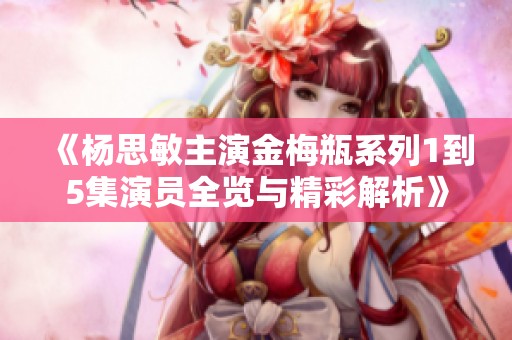 《杨思敏主演金梅瓶系列1到5集演员全览与精彩解析》