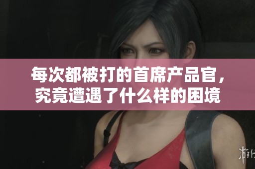 每次都被打的首席产品官，究竟遭遇了什么样的困境