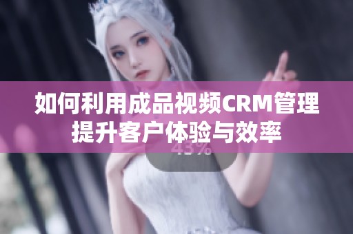 如何利用成品视频CRM管理提升客户体验与效率