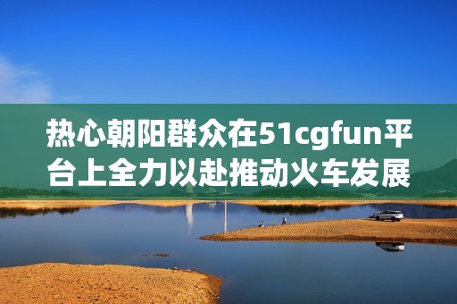 热心朝阳群众在51cgfun平台上全力以赴推动火车发展
