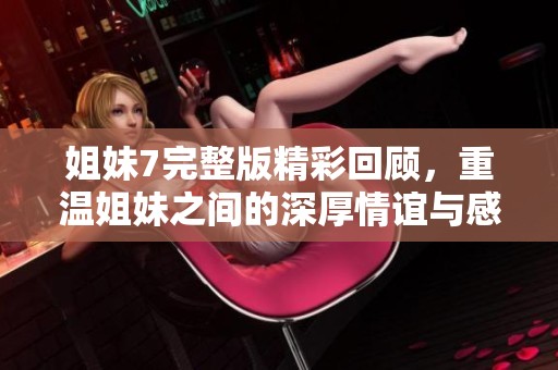 姐妹7完整版精彩回顾，重温姐妹之间的深厚情谊与感人故事