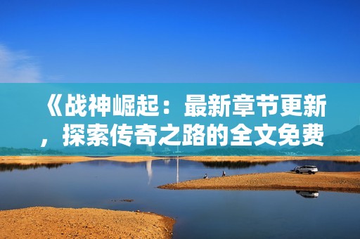 《战神崛起：最新章节更新，探索传奇之路的全文免费阅读》