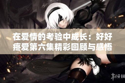 在爱情的考验中成长：好好疼爱第六集精彩回顾与感悟