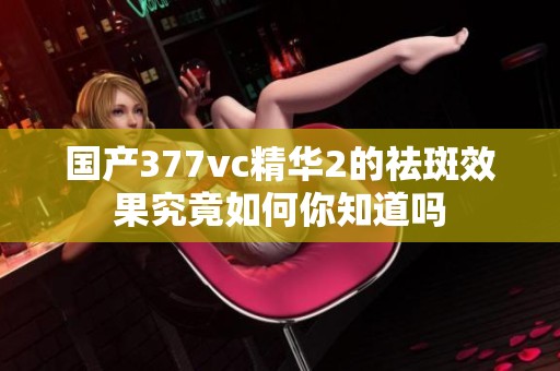 国产377vc精华2的祛斑效果究竟如何你知道吗