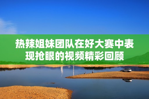 热辣姐妹团队在好大赛中表现抢眼的视频精彩回顾