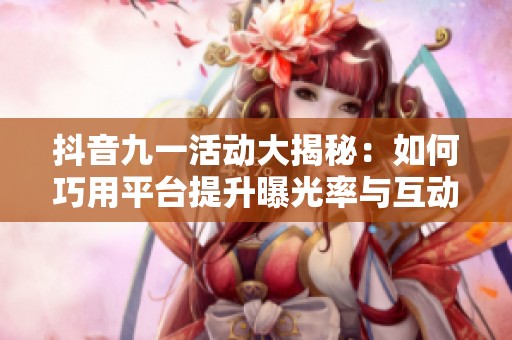 抖音九一活动大揭秘：如何巧用平台提升曝光率与互动量