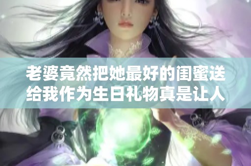 老婆竟然把她最好的闺蜜送给我作为生日礼物真是让人意外