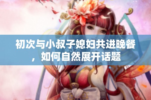 初次与小叔子媳妇共进晚餐，如何自然展开话题