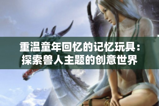 重温童年回忆的记忆玩具：探索兽人主题的创意世界