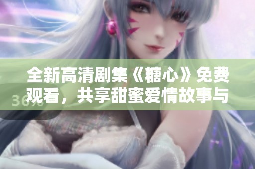 全新高清剧集《糖心》免费观看，共享甜蜜爱情故事与感人情节