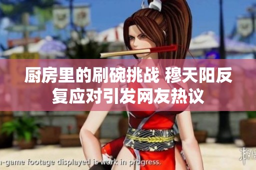 厨房里的刷碗挑战 穆天阳反复应对引发网友热议