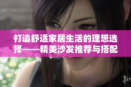 打造舒适家居生活的理想选择——精美沙发推荐与搭配技巧
