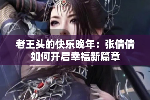 老王头的快乐晚年：张倩倩如何开启幸福新篇章