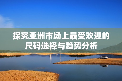 探究亚洲市场上最受欢迎的尺码选择与趋势分析