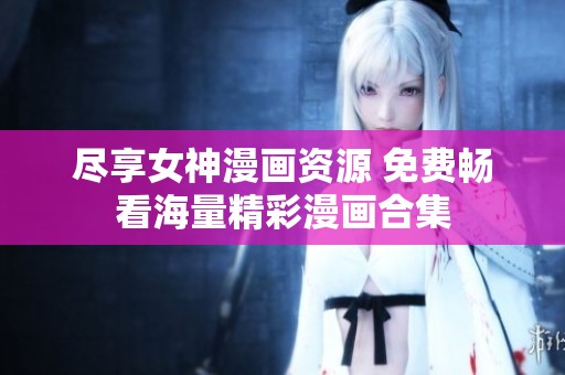 尽享女神漫画资源 免费畅看海量精彩漫画合集
