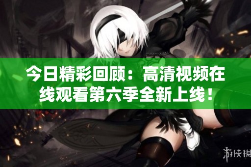 今日精彩回顾：高清视频在线观看第六季全新上线！