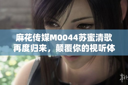麻花传媒M0044苏蜜清歌再度归来，颠覆你的视听体验