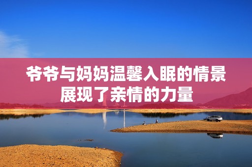 爷爷与妈妈温馨入眠的情景展现了亲情的力量
