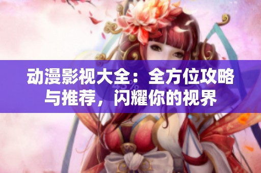 动漫影视大全：全方位攻略与推荐，闪耀你的视界