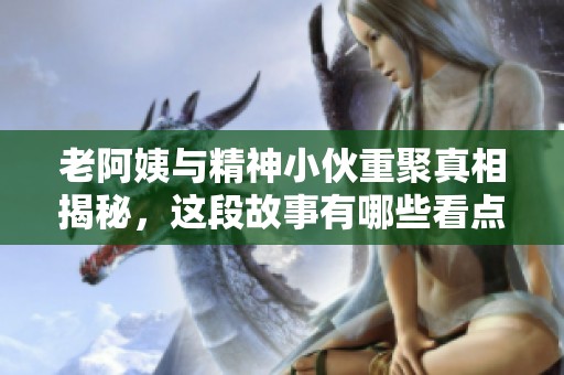 老阿姨与精神小伙重聚真相揭秘，这段故事有哪些看点