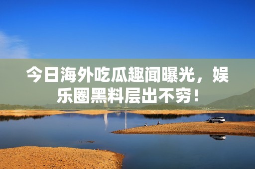 今日海外吃瓜趣闻曝光，娱乐圈黑料层出不穷！