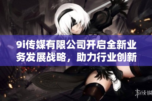 9i传媒有限公司开启全新业务发展战略，助力行业创新升级