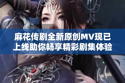 麻花传剧全新原创MV现已上线助你畅享精彩剧集体验