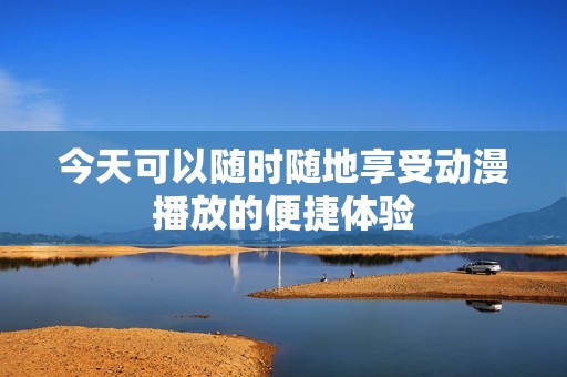 今天可以随时随地享受动漫播放的便捷体验