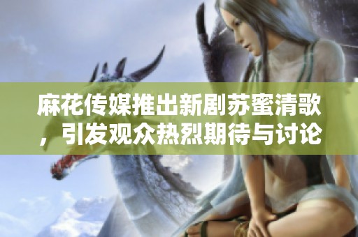 麻花传媒推出新剧苏蜜清歌，引发观众热烈期待与讨论