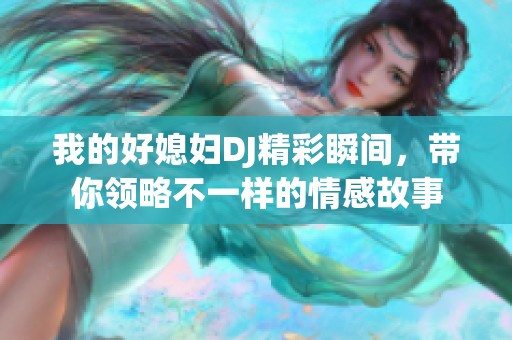 我的好媳妇DJ精彩瞬间，带你领略不一样的情感故事