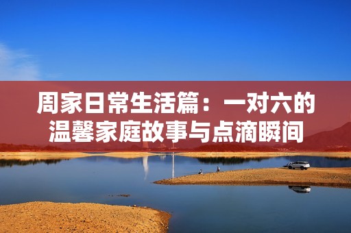 周家日常生活篇：一对六的温馨家庭故事与点滴瞬间