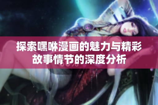 探索嘿咻漫画的魅力与精彩故事情节的深度分析