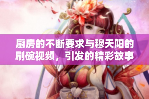 厨房的不断要求与穆天阳的刷碗视频，引发的精彩故事
