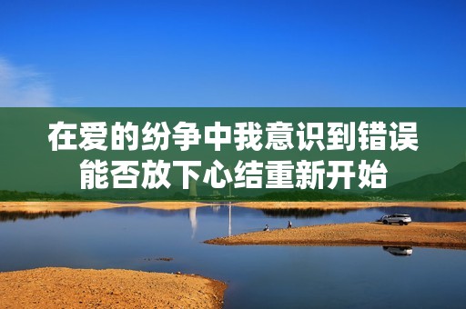 在爱的纷争中我意识到错误能否放下心结重新开始