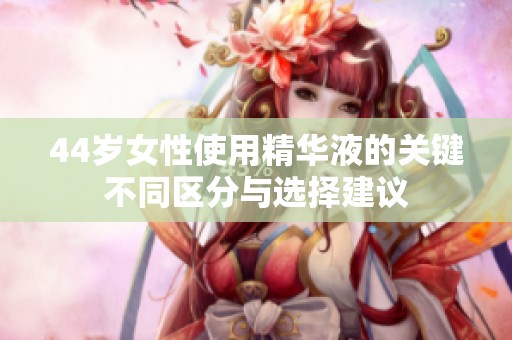 44岁女性使用精华液的关键不同区分与选择建议