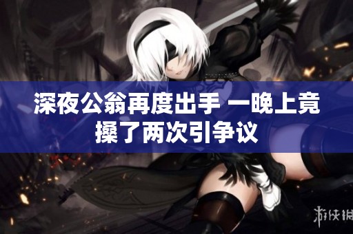 深夜公翁再度出手 一晚上竟搡了两次引争议